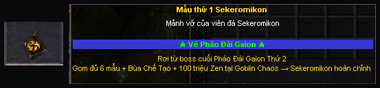Tooltip Mẫu thứ 1 Sekeromikon: Mảnh vỡ của viên đá Sekeromikon, Vé Pháo Đài Gaion, rơi từ boss cuối Pháo Đài Gaion Thứ 2, gom đủ 6 mẫu + Bùa Chế Tạo + 100 triệu Zen tại Goblin Chaos